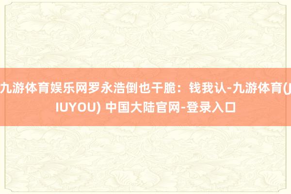 九游体育娱乐网罗永浩倒也干脆:钱我认-九游体育(JIUYOU) 中国大陆官网-登录入口