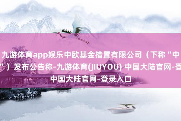 九游体育app娱乐中欧基金措置有限公司（下称“中欧基金”）发