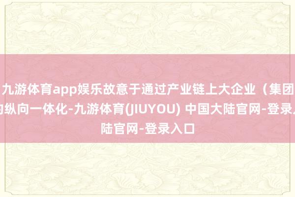 九游体育app娱乐故意于通过产业链上大企业（集团）的纵向一体
