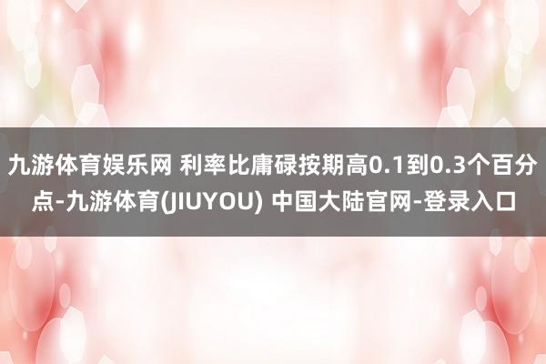 九游体育娱乐网 利率比庸碌按期高0.1到0.3个百分点-九游