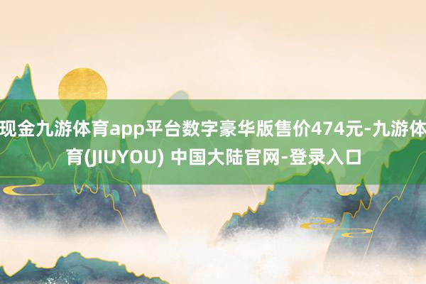 现金九游体育app平台数字豪华版售价474元-九游体育(JIUYOU) 中国大陆官网-登录入口