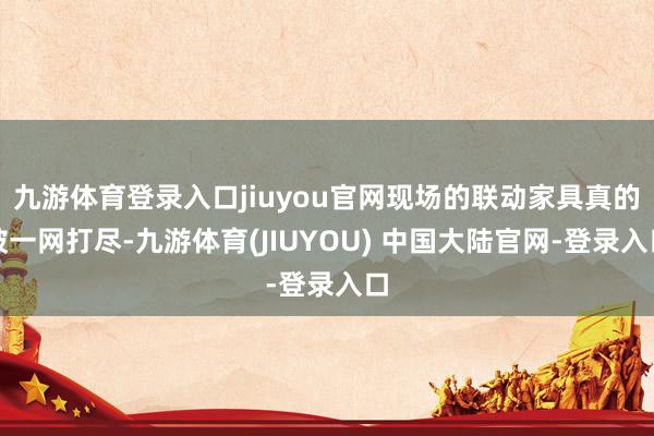 九游体育登录入口jiuyou官网现场的联动家具真的被一网打尽-九游体育(JIUYOU) 中国大陆官网-登录入口