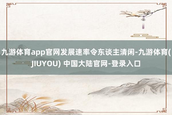 九游体育app官网发展速率令东谈主清闲-九游体育(JIUYO