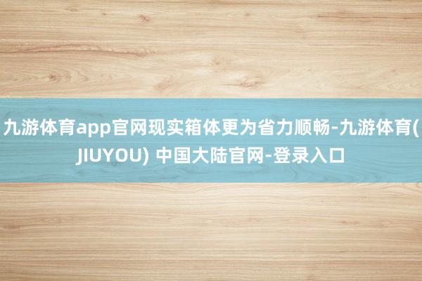 九游体育app官网现实箱体更为省力顺畅-九游体育(JIUYOU) 中国大陆官网-登录入口