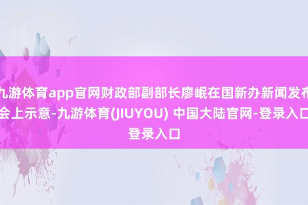 九游体育app官网财政部副部长廖岷在国新办新闻发布会上示意-