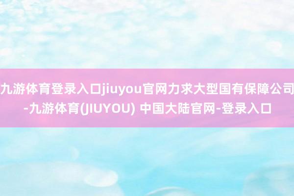 九游体育登录入口jiuyou官网力求大型国有保障公司-九游体