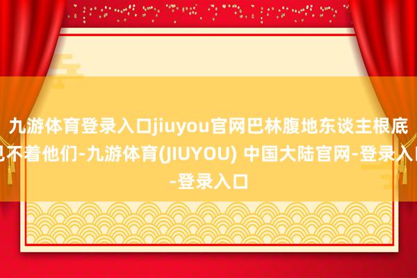 九游体育登录入口jiuyou官网巴林腹地东谈主根底见不着他们