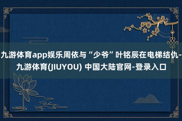 九游体育app娱乐周依与“少爷”叶铭辰在电梯结仇-九游体育(JIUYOU) 中国大陆官网-登录入口