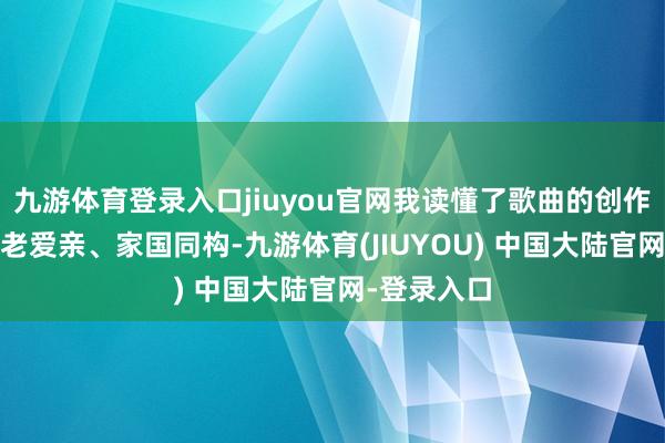 九游体育登录入口jiuyou官网我读懂了歌曲的创作之源——孝老爱亲、家国同构-九游体育(JIUYOU) 中国大陆官网-登录入口