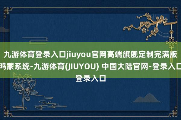 九游体育登录入口jiuyou官网高端旗舰定制完满版鸿蒙系统-