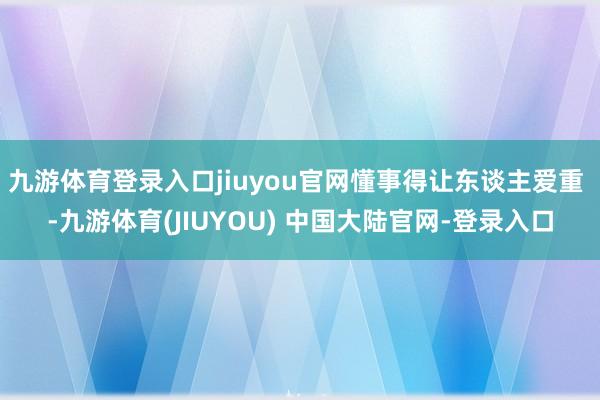 九游体育登录入口jiuyou官网懂事得让东谈主爱重 -九游体育(JIUYOU) 中国大陆官网-登录入口