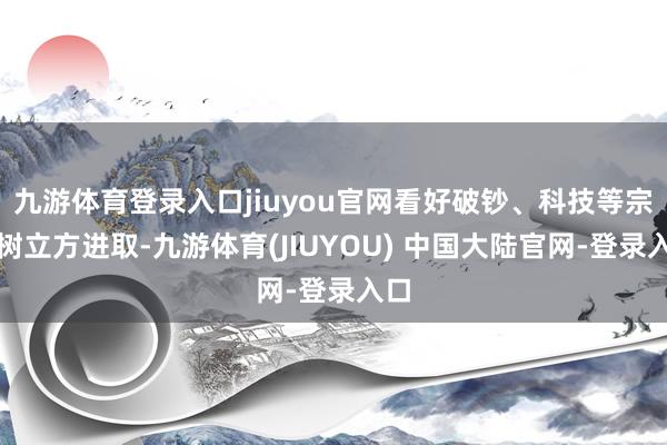 九游体育登录入口jiuyou官网看好破钞、科技等宗旨树立方进