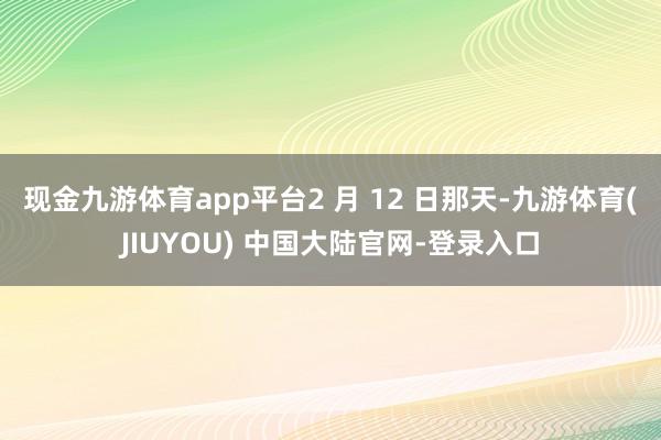 现金九游体育app平台2 月 12 日那天-九游体育(JIU