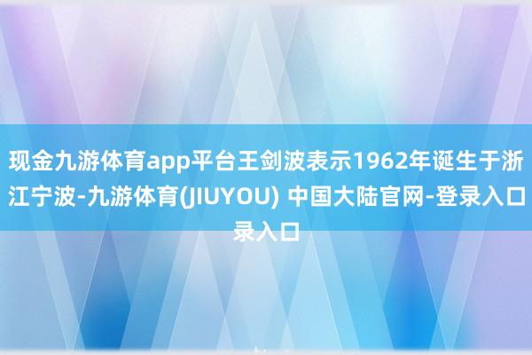 现金九游体育app平台王剑波表示1962年诞生于浙江宁波-九游体育(JIUYOU) 中国大陆官网-登录入口