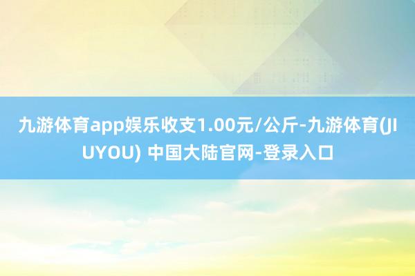 九游体育app娱乐收支1.00元/公斤-九游体育(JIUYO