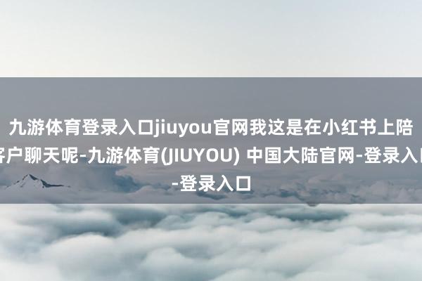 九游体育登录入口jiuyou官网我这是在小红书上陪客户聊天呢