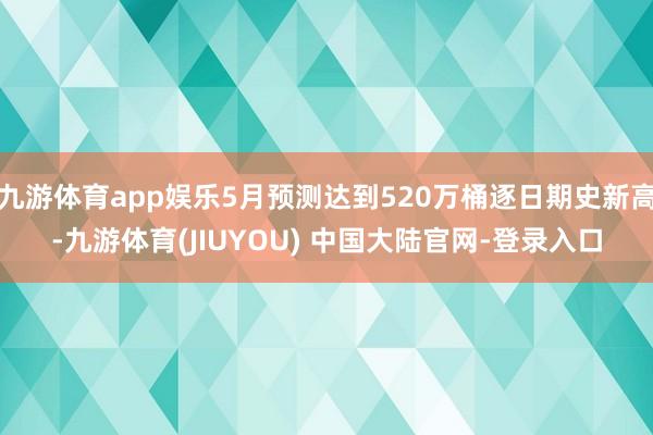 九游体育app娱乐5月预测达到520万桶逐日期史新高-九游体