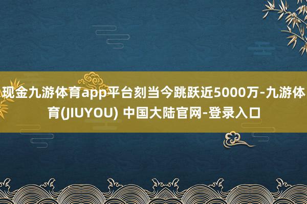 现金九游体育app平台刻当今跳跃近5000万-九游体育(JI
