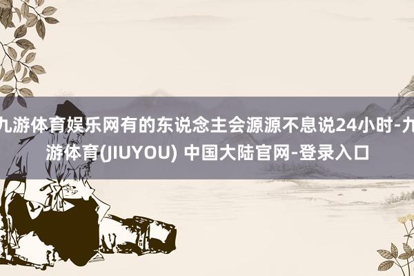 九游体育娱乐网有的东说念主会源源不息说24小时-九游体育(J