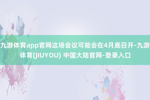 九游体育app官网这场会议可能会在4月底召开-九游体育(JI