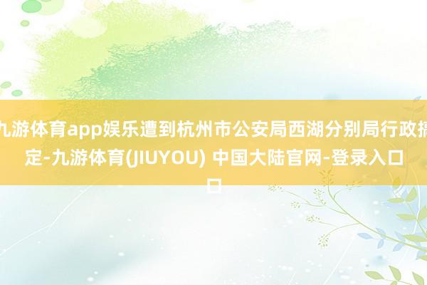 九游体育app娱乐遭到杭州市公安局西湖分别局行政搞定-九游体