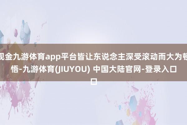 现金九游体育app平台皆让东说念主深受滚动而大为顿悟-九游体