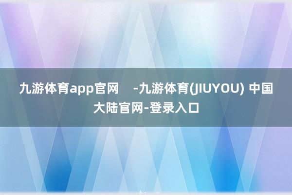 九游体育app官网    -九游体育(JIUYOU) 中国大陆官网-登录入口