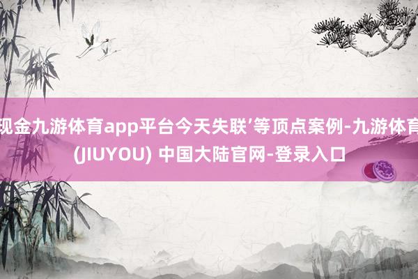 现金九游体育app平台今天失联’等顶点案例-九游体育(JIUYOU) 中国大陆官网-登录入口