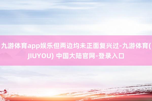 九游体育app娱乐但两边均未正面复兴过-九游体育(JIUYOU) 中国大陆官网-登录入口