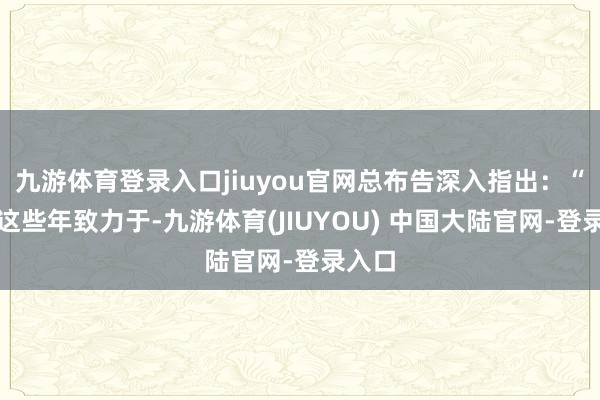 九游体育登录入口jiuyou官网总布告深入指出：“经由这些年致力于-九游体育(JIUYOU) 中国大陆官网-登录入口