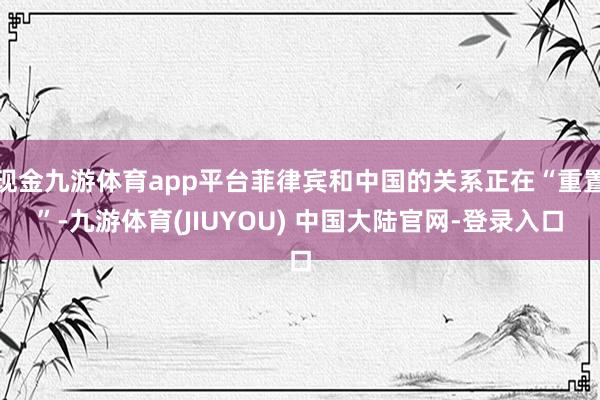 现金九游体育app平台菲律宾和中国的关系正在“重置”-九游体育(JIUYOU) 中国大陆官网-登录入口