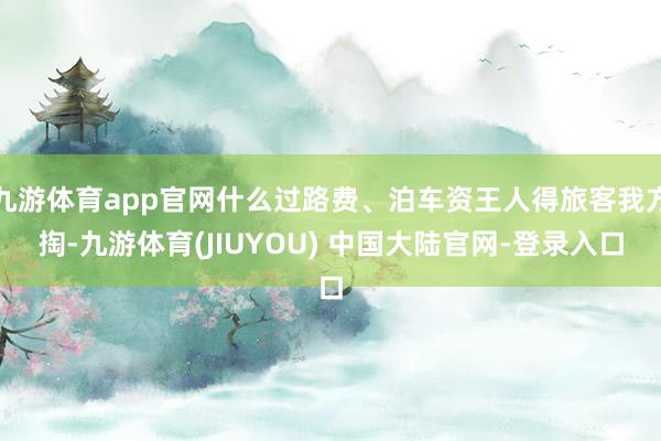 九游体育app官网什么过路费、泊车资王人得旅客我方掏-九游体育(JIUYOU) 中国大陆官网-登录入口