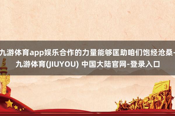 九游体育app娱乐合作的力量能够匡助咱们饱经沧桑-九游体育(JIUYOU) 中国大陆官网-登录入口