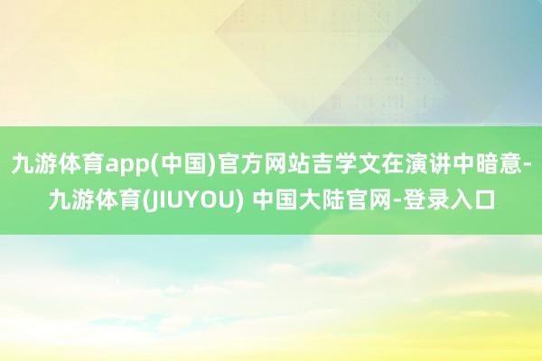 九游体育app(中国)官方网站　　吉学文在演讲中暗意-九游体育(JIUYOU) 中国大陆官网-登录入口