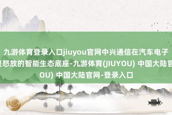 九游体育登录入口jiuyou官网中兴通信在汽车电子方面聚焦的是怒放的智能生态底座-九游体育(JIUYOU) 中国大陆官网-登录入口