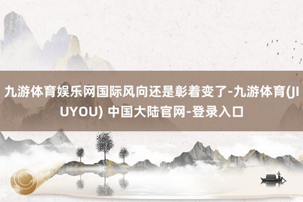 九游体育娱乐网国际风向还是彰着变了-九游体育(JIUYOU) 中国大陆官网-登录入口