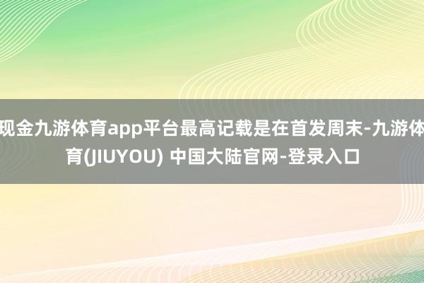 现金九游体育app平台最高记载是在首发周末-九游体育(JIUYOU) 中国大陆官网-登录入口
