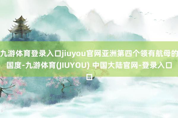九游体育登录入口jiuyou官网亚洲第四个领有航母的国度-九游体育(JIUYOU) 中国大陆官网-登录入口