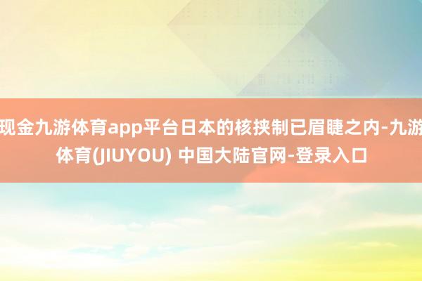 现金九游体育app平台日本的核挟制已眉睫之内-九游体育(JIUYOU) 中国大陆官网-登录入口
