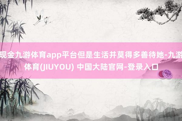 现金九游体育app平台但是生活并莫得多善待她-九游体育(JIUYOU) 中国大陆官网-登录入口