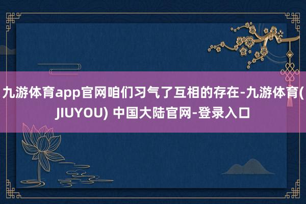 九游体育app官网咱们习气了互相的存在-九游体育(JIUYO