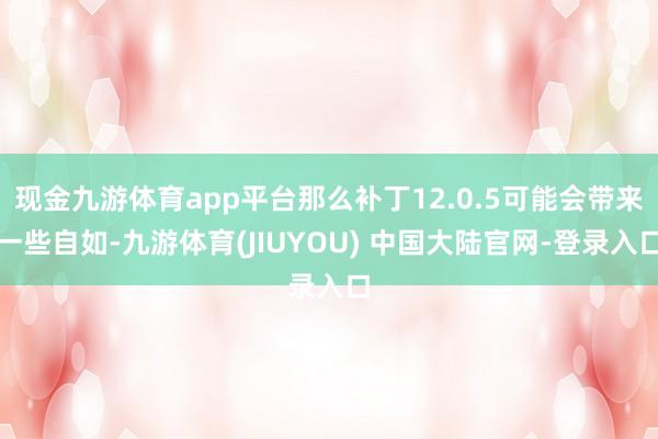 现金九游体育app平台那么补丁12.0.5可能会带来一些自如-九游体育(JIUYOU) 中国大陆官网-登录入口