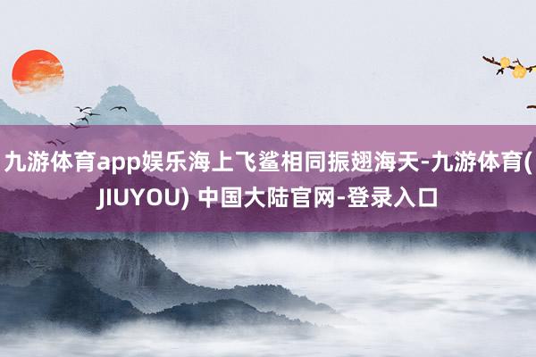 九游体育app娱乐海上飞鲨相同振翅海天-九游体育(JIUYOU) 中国大陆官网-登录入口