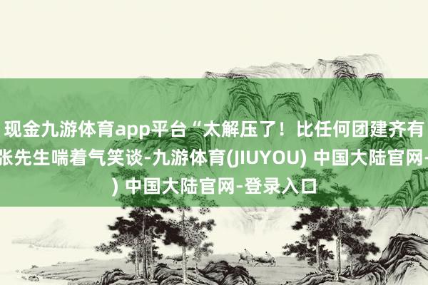现金九游体育app平台“太解压了！比任何团建齐有意料！”张先