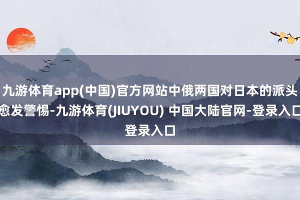 九游体育app(中国)官方网站中俄两国对日本的派头愈发警惕-九游体育(JIUYOU) 中国大陆官网-登录入口