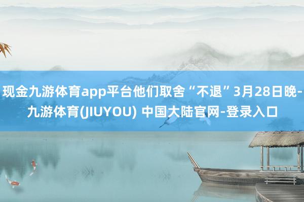 现金九游体育app平台他们取舍“不退”3月28日晚-九游体育(JIUYOU) 中国大陆官网-登录入口