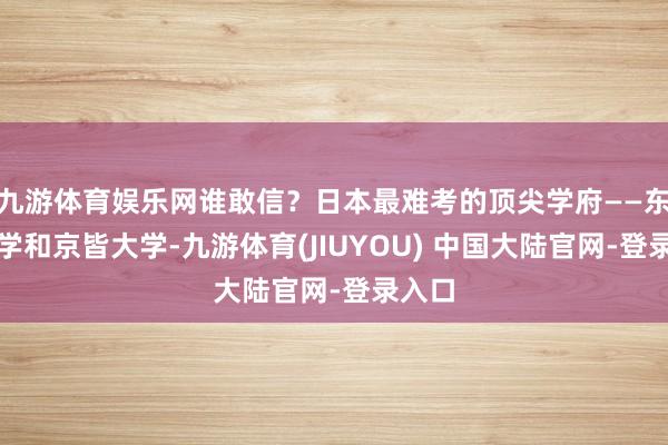 九游体育娱乐网谁敢信？日本最难考的顶尖学府——东京大学和京皆大学-九游体育(JIUYOU) 中国大陆官网-登录入口