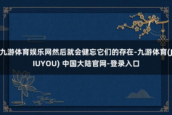 九游体育娱乐网然后就会健忘它们的存在-九游体育(JIUYOU) 中国大陆官网-登录入口
