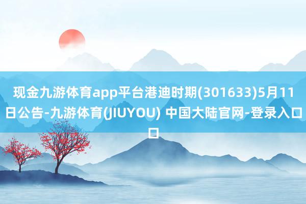 现金九游体育app平台港迪时期(301633)5月11日公告-九游体育(JIUYOU) 中国大陆官网-登录入口