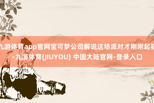 九游体育app官网宝可梦公司解说这场派对才刚刚起初-九游体育(JIUYOU) 中国大陆官网-登录入口